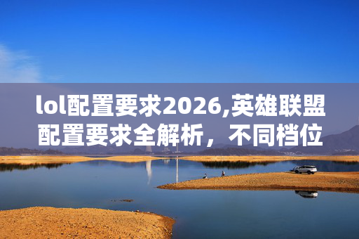 lol配置要求2026,英雄联盟配置要求全解析,不同档位玩家的硬件选择指南 lol配置要求2026,英雄联盟配置要求全解析,不同档位玩家的硬件选择指南