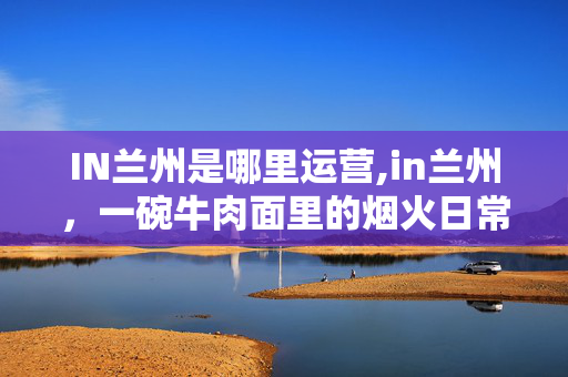 IN兰州是哪里运营,in兰州,一碗牛肉面里的烟火日常 IN兰州是哪里运营,in兰州,一碗牛肉面里的烟火日常