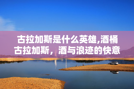 古拉加斯是什么英雄,酒桶古拉加斯,酒与浪迹的快意江湖 古拉加斯是什么英雄,酒桶古拉加斯,酒与浪迹的快意江湖