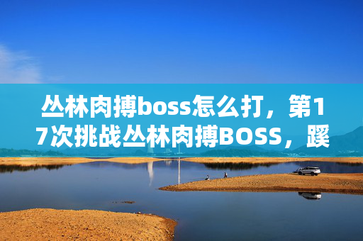 丛林肉搏boss怎么打,第17次挑战丛林肉搏BOSS,蹊跷死法让我后背发凉! 丛林肉搏boss怎么打,第17次挑战丛林肉搏BOSS,蹊跷死法让我后背发凉!