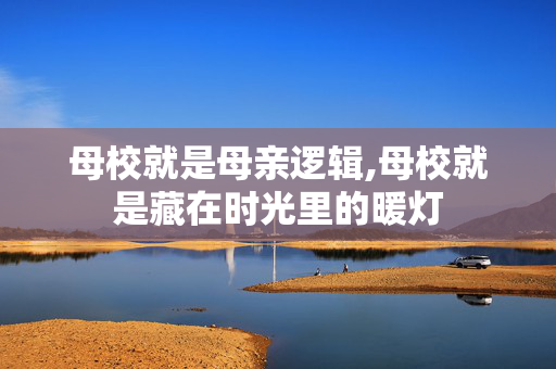 母校就是母亲逻辑,母校就是藏在时光里的暖灯 母校就是母亲逻辑,母校就是藏在时光里的暖灯