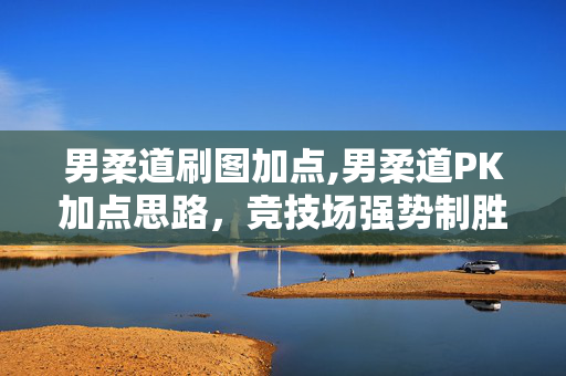 男柔道刷图加点,男柔道PK加点思路,竞技场强势制胜的核心配置 男柔道刷图加点,男柔道PK加点思路,竞技场强势制胜的核心配置