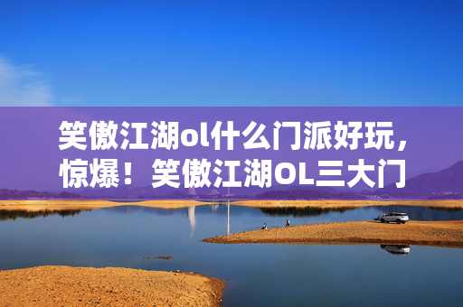 笑傲江湖ol什么门派好玩,惊爆!笑傲江湖OL三大门派暗藏玄机,谁才是隐藏王者? 笑傲江湖ol什么门派好玩,惊爆!笑傲江湖OL三大门派暗藏玄机,谁才是隐藏王者?