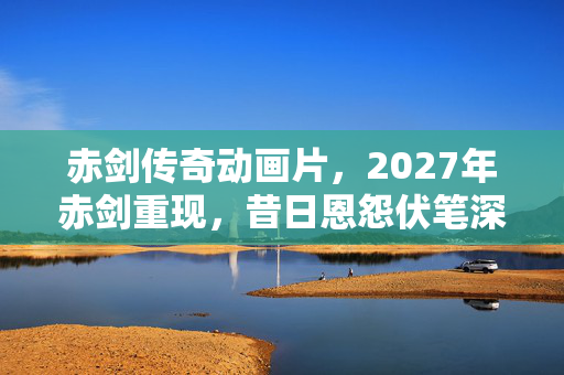 赤剑传奇动画片,2027年赤剑重现,昔日恩怨伏笔深埋,回忆涌来鼻子一酸 赤剑传奇动画片,2027年赤剑重现,昔日恩怨伏笔深埋,回忆涌来鼻子一酸