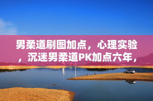 男柔道刷图加点,心理实验,沉迷男柔道PK加点六年,细思极恐的自我麻醉真相 男柔道刷图加点,心理实验,沉迷男柔道PK加点六年,细思极恐的自我麻醉真相