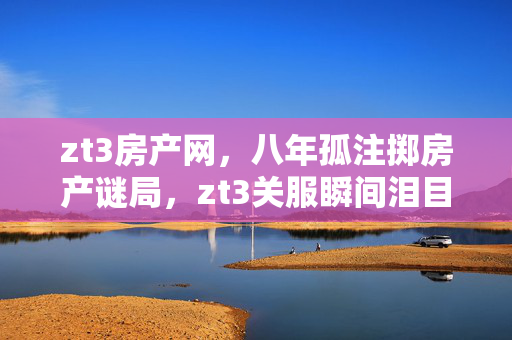 zt3房产网,八年孤注掷房产谜局,zt3关服瞬间泪目成绝响 zt3房产网,八年孤注掷房产谜局,zt3关服瞬间泪目成绝响