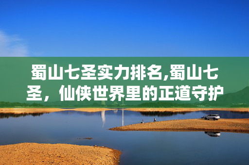 蜀山七圣实力排名,蜀山七圣,仙侠世界里的正道守护者 蜀山七圣实力排名,蜀山七圣,仙侠世界里的正道守护者
