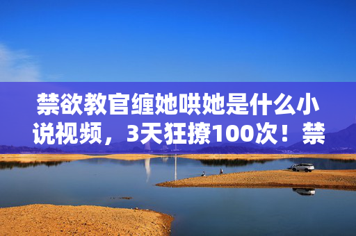 禁欲教官缠她哄她是什么小说视频,3天狂撩100次!禁欲教官的反差陷阱竟藏着恋爱游戏终极攻略? 禁欲教官缠她哄她是什么小说视频,3天狂撩100次!禁欲教官的反差陷阱竟藏着恋爱游戏终极攻略?