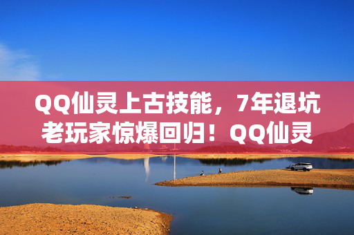 QQ仙灵上古技能,7年退坑老玩家惊爆回归!QQ仙灵上古灵宝竟藏着这等玄机? QQ仙灵上古技能,7年退坑老玩家惊爆回归!QQ仙灵上古灵宝竟藏着这等玄机?