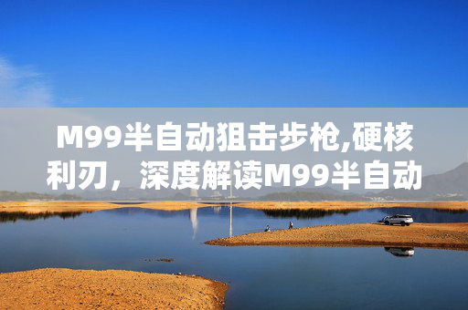 M99半自动狙击步枪,硬核利刃,深度解读M99半自动狙击步枪的作战价值 M99半自动狙击步枪,硬核利刃,深度解读M99半自动狙击步枪的作战价值