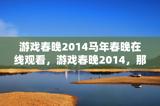 游戏春晚2014马年春晚在线观看，游戏春晚2014，那年烟花未冷，谁在频道喊别走让我鼻子一酸