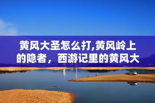 黄风大圣怎么打,黄风岭上的隐者,西游记里的黄风大圣 黄风大圣怎么打,黄风岭上的隐者,西游记里的黄风大圣