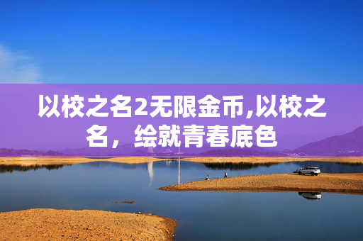 以校之名2无限金币,以校之名,绘就青春底色 以校之名2无限金币,以校之名,绘就青春底色