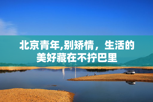 北京青年,别矫情,生活的美好藏在不拧巴里 北京青年,别矫情,生活的美好藏在不拧巴里