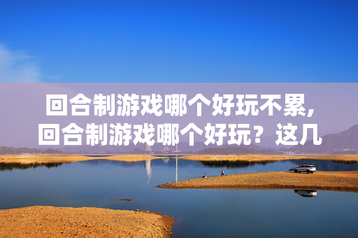 回合制游戏哪个好玩不累,回合制游戏哪个好玩？这几款值得深入体验