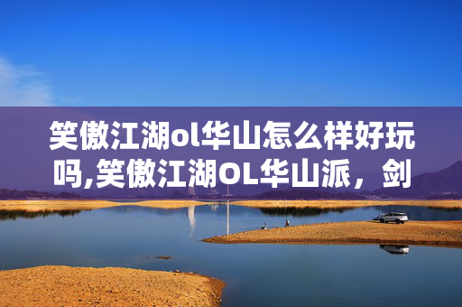 笑傲江湖ol华山怎么样好玩吗,笑傲江湖OL华山派，剑影里的江湖独行客