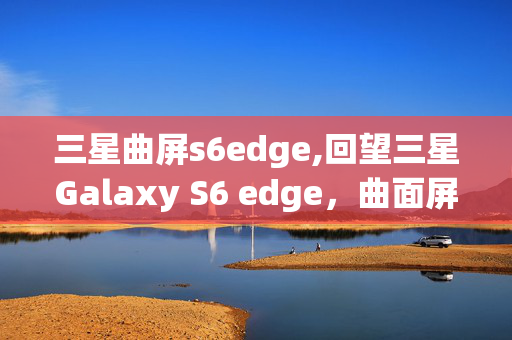 三星曲屏s6edge,回望三星Galaxy S6 edge,曲面屏时代的先行者 三星曲屏s6edge,回望三星Galaxy S6 edge,曲面屏时代的先行者