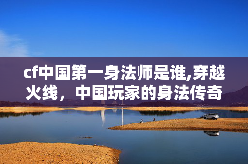cf中国第一身法师是谁,穿越火线，中国玩家的身法传奇——铸就独树一帜的游戏风格