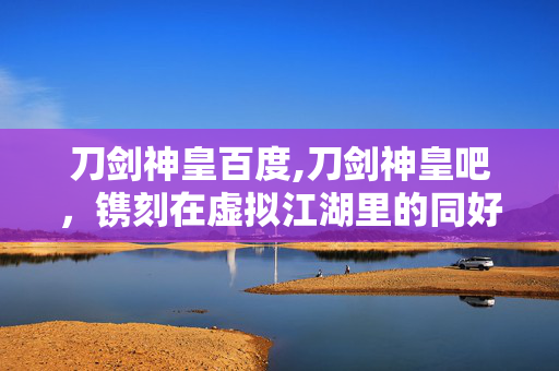 刀剑神皇百度,刀剑神皇吧,镌刻在虚拟江湖里的同好羁绊 刀剑神皇百度,刀剑神皇吧,镌刻在虚拟江湖里的同好羁绊