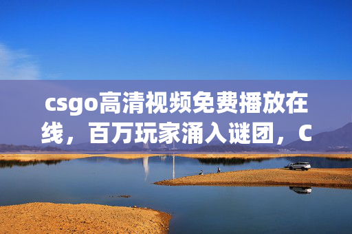 csgo高清视频免费播放在线,百万玩家涌入谜团,CSGO高清视频免费背后,谁先破防? csgo高清视频免费播放在线,百万玩家涌入谜团,CSGO高清视频免费背后,谁先破防?