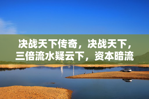 决战天下传奇,决战天下,三倍流水疑云下,资本暗流与玩家心寒真相 决战天下传奇,决战天下,三倍流水疑云下,资本暗流与玩家心寒真相
