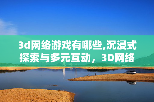 3d网络游戏有哪些,沉浸式探索与多元互动,3D网络游戏的独特魅力 3d网络游戏有哪些,沉浸式探索与多元互动,3D网络游戏的独特魅力