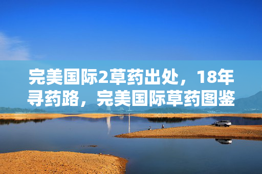 完美国际2草药出处,18年寻药路,完美国际草药图鉴的隐秘史诗与未竟之约 完美国际2草药出处,18年寻药路,完美国际草药图鉴的隐秘史诗与未竟之约