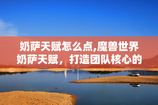 奶萨天赋怎么点,魔兽世界奶萨天赋,打造团队核心的精准搭配指南 奶萨天赋怎么点,魔兽世界奶萨天赋,打造团队核心的精准搭配指南