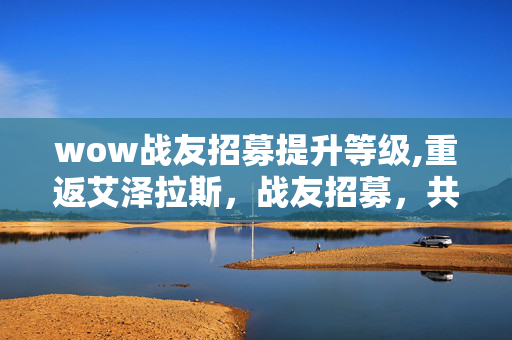 wow战友招募提升等级,重返艾泽拉斯，战友招募，共赴一场热血冒险