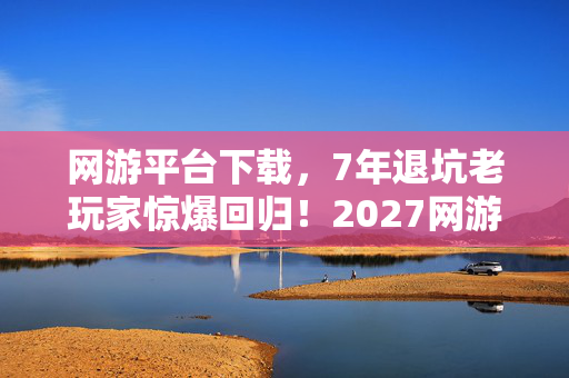 网游平台下载,7年退坑老玩家惊爆回归!2027网游圈这波操作让我彻底破防! 网游平台下载,7年退坑老玩家惊爆回归!2027网游圈这波操作让我彻底破防!