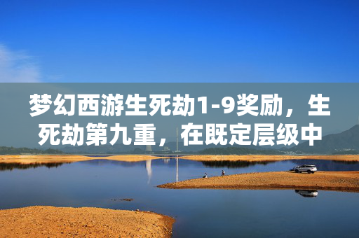 梦幻西游生死劫1-9奖励,生死劫第九重,在既定层级中撕裂命运悖论,灵魂震颤的自由之问 梦幻西游生死劫1-9奖励,生死劫第九重,在既定层级中撕裂命运悖论,灵魂震颤的自由之问