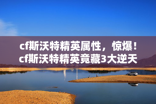 cf斯沃特精英属性,惊爆!cf斯沃特精英竟藏3大逆天技能,99%玩家不知的秘密! cf斯沃特精英属性,惊爆!cf斯沃特精英竟藏3大逆天技能,99%玩家不知的秘密!