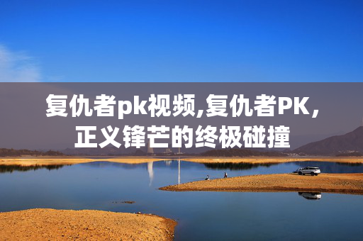 复仇者pk视频,复仇者PK,正义锋芒的终极碰撞 复仇者pk视频,复仇者PK,正义锋芒的终极碰撞