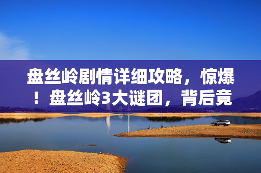盘丝岭剧情详细攻略,惊爆!盘丝岭3大谜团,背后竟藏着如此惊悚真相? 盘丝岭剧情详细攻略,惊爆!盘丝岭3大谜团,背后竟藏着如此惊悚真相?