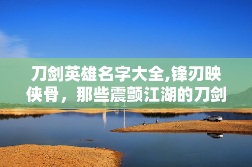 刀剑英雄名字大全,锋刃映侠骨,那些震颤江湖的刀剑英雄名 刀剑英雄名字大全,锋刃映侠骨,那些震颤江湖的刀剑英雄名