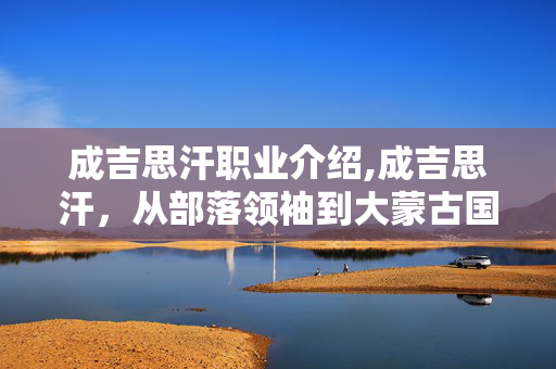成吉思汗职业介绍,成吉思汗,从部落领袖到大蒙古国缔造者的职业进阶 成吉思汗职业介绍,成吉思汗,从部落领袖到大蒙古国缔造者的职业进阶