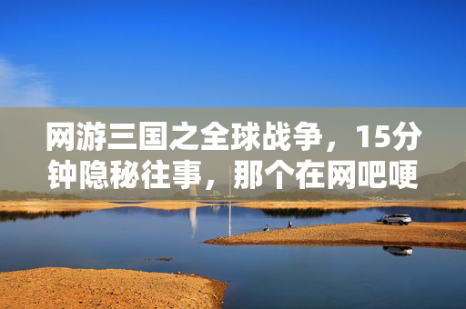网游三国之全球战争,15分钟隐秘往事,那个在网吧哽咽着通关三国副本的少年 网游三国之全球战争,15分钟隐秘往事,那个在网吧哽咽着通关三国副本的少年