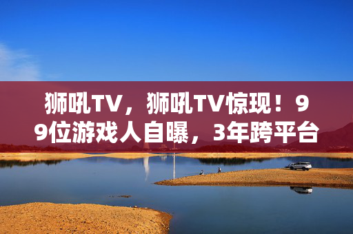 狮吼TV,狮吼TV惊现!99位游戏人自曝,3年跨平台血泪史,谁懂这心酸? 狮吼TV,狮吼TV惊现!99位游戏人自曝,3年跨平台血泪史,谁懂这心酸?