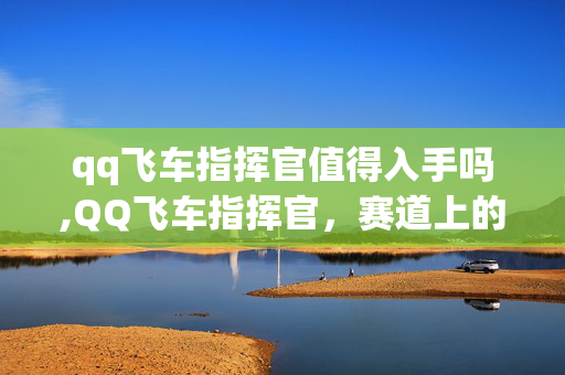 qq飞车指挥官值得入手吗,QQ飞车指挥官,赛道上的速度传奇 qq飞车指挥官值得入手吗,QQ飞车指挥官,赛道上的速度传奇