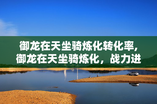 御龙在天坐骑炼化转化率,御龙在天坐骑炼化,战力进阶的关键玩法 御龙在天坐骑炼化转化率,御龙在天坐骑炼化,战力进阶的关键玩法