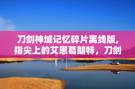 刀剑神域记忆碎片离线版,指尖上的艾恩葛朗特，刀剑神域 记忆碎片的热血羁绊