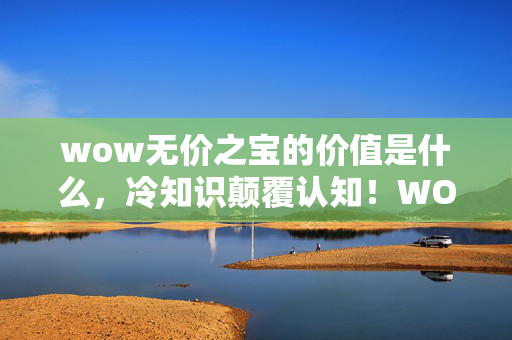 wow无价之宝的价值是什么，冷知识颠覆认知！WOW里这些无价之宝竟藏着目瞪口呆的真相