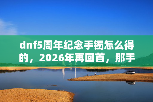 dnf5周年纪念手镯怎么得的,2026年再回首,那手镯伏笔成殇,鼻子一酸想起你 dnf5周年纪念手镯怎么得的,2026年再回首,那手镯伏笔成殇,鼻子一酸想起你