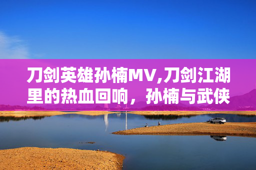 刀剑英雄孙楠MV,刀剑江湖里的热血回响,孙楠与武侠世界的双向奔赴 刀剑英雄孙楠MV,刀剑江湖里的热血回响,孙楠与武侠世界的双向奔赴