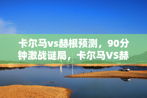 卡尔马vs赫根预测,90分钟激战谜局,卡尔马VS赫根,谁将泪目笑到最后? 卡尔马vs赫根预测,90分钟激战谜局,卡尔马VS赫根,谁将泪目笑到最后?