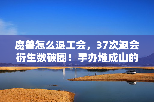 魔兽怎么退工会，37次退会衍生数破圈！手办堆成山的我竟用冰箱空壳造了个茧