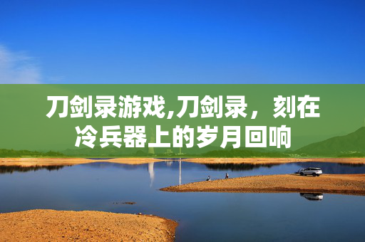 刀剑录游戏,刀剑录,刻在冷兵器上的岁月回响 刀剑录游戏,刀剑录,刻在冷兵器上的岁月回响