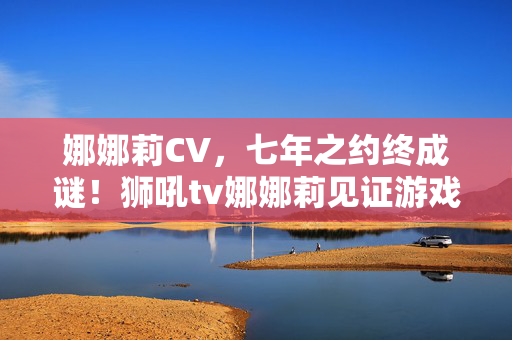 娜娜莉CV,七年之约终成谜!狮吼tv娜娜莉见证游戏兴衰泪目落幕 娜娜莉CV,七年之约终成谜!狮吼tv娜娜莉见证游戏兴衰泪目落幕