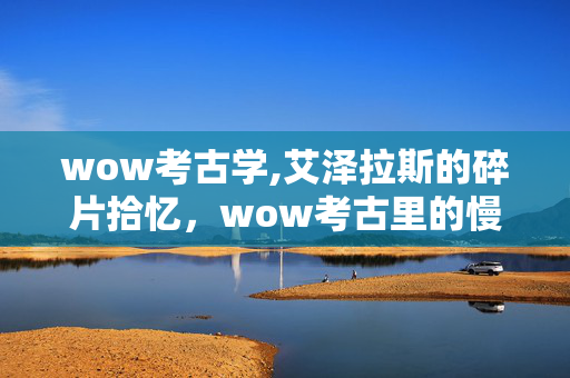 wow考古学,艾泽拉斯的碎片拾忆,wow考古里的慢时光 wow考古学,艾泽拉斯的碎片拾忆,wow考古里的慢时光