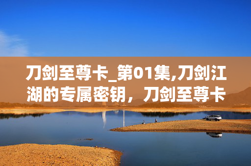 刀剑至尊卡_第01集,刀剑江湖的专属密钥,刀剑至尊卡的奇幻之旅 刀剑至尊卡_第01集,刀剑江湖的专属密钥,刀剑至尊卡的奇幻之旅